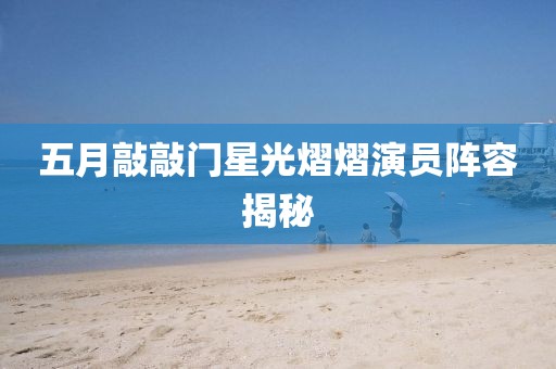 五月敲敲门星光熠熠演员阵容揭秘