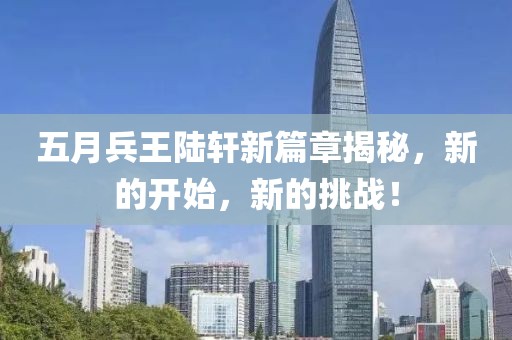 五月兵王陆轩新篇章揭秘，新的开始，新的挑战！