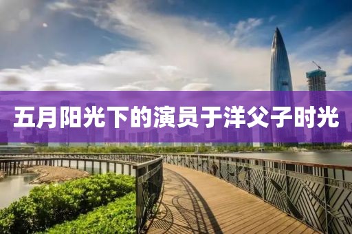 五月阳光下的演员于洋父子时光