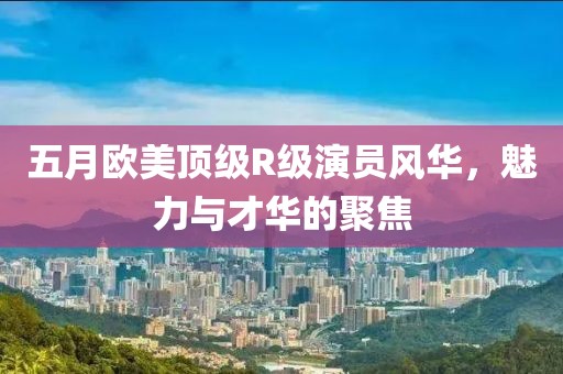 五月欧美顶级R级演员风华，魅力与才华的聚焦