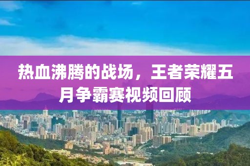 热血沸腾的战场，王者荣耀五月争霸赛视频回顾