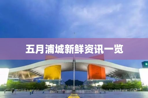五月浦城新鲜资讯一览