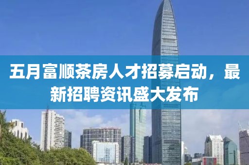 五月富顺茶房人才招募启动，最新招聘资讯盛大发布