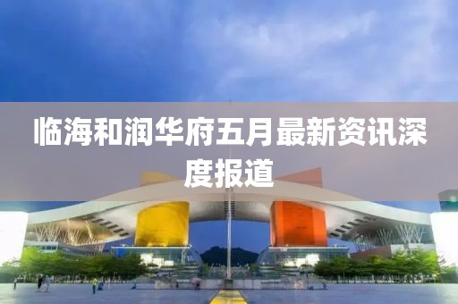 临海和润华府五月最新资讯深度报道