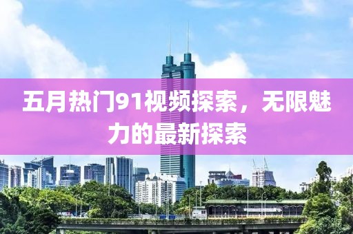 五月热门91视频探索，无限魅力的最新探索