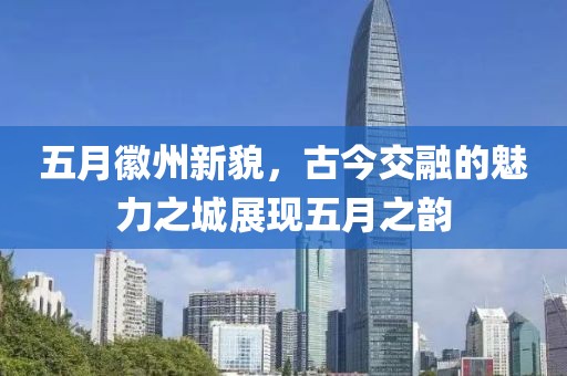 五月徽州新貌，古今交融的魅力之城展现五月之韵