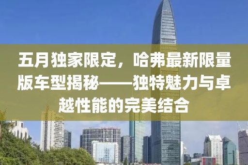 五月独家限定，哈弗最新限量版车型揭秘——独特魅力与卓越性能的完美结合