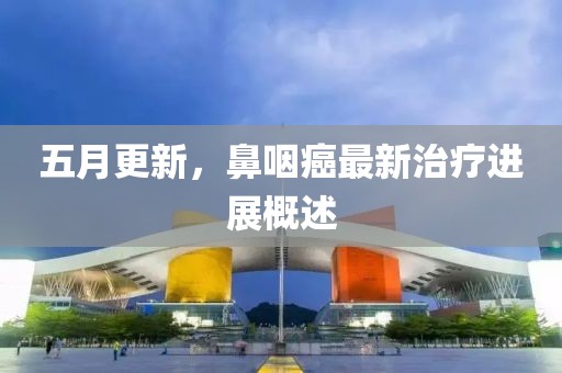五月更新，鼻咽癌最新治疗进展概述