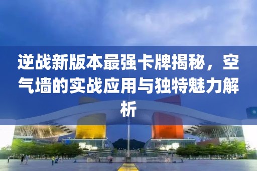 逆战新版本最强卡牌揭秘，空气墙的实战应用与独特魅力解析