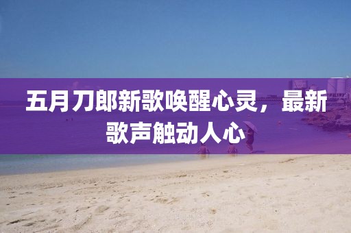 五月刀郎新歌唤醒心灵，最新歌声触动人心