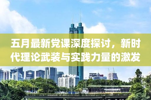 五月最新党课深度探讨，新时代理论武装与实践力量的激发