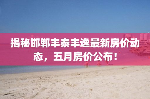 揭秘邯郸丰泰丰逸最新房价动态，五月房价公布！