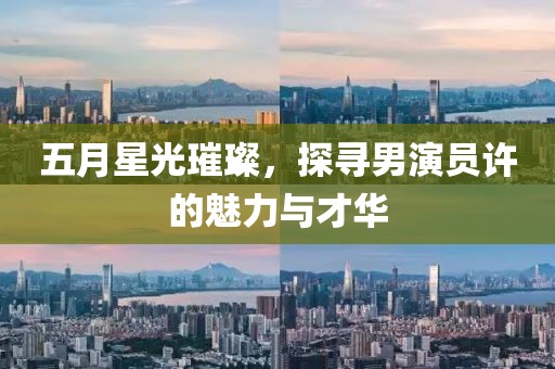五月星光璀璨，探寻男演员许的魅力与才华