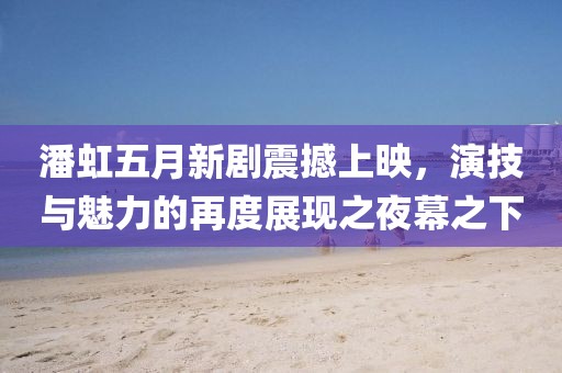 潘虹五月新剧震撼上映，演技与魅力的再度展现之夜幕之下