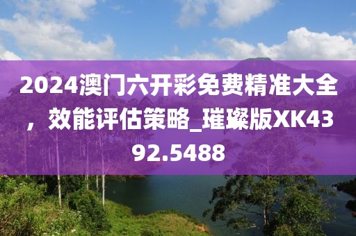 2024澳门六开彩免费精准大全，效能评估策略_璀璨版XK4392.5488