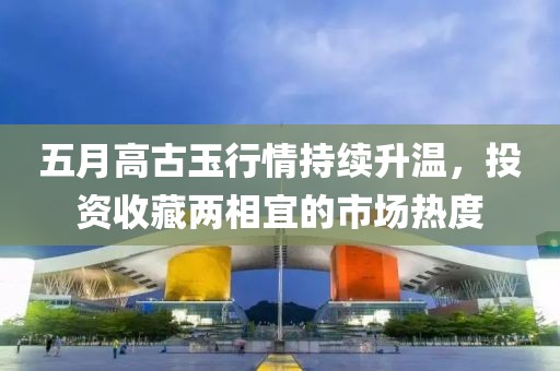 五月高古玉行情持续升温，投资收藏两相宜的市场热度