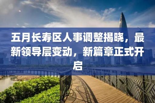 五月长寿区人事调整揭晓，最新领导层变动，新篇章正式开启