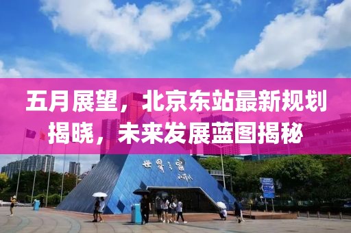 五月展望，北京东站最新规划揭晓，未来发展蓝图揭秘