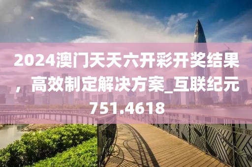 2024澳门天天六开彩开奖结果，高效制定解决方案_互联纪元751.4618