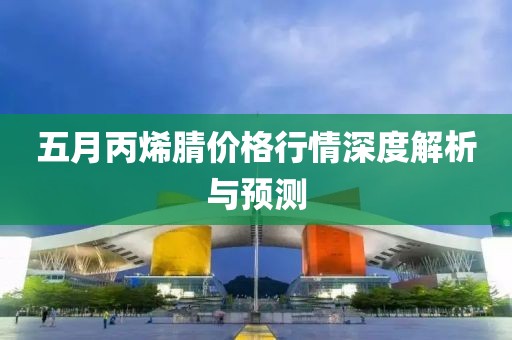 五月丙烯腈价格行情深度解析与预测