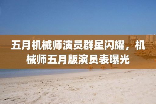五月机械师演员群星闪耀，机械师五月版演员表曝光