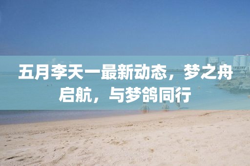 五月李天一最新动态，梦之舟启航，与梦鸽同行