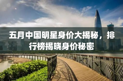 五月中国明星身价大揭秘，排行榜揭晓身价秘密