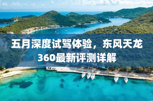 五月深度试驾体验，东风天龙360最新评测详解