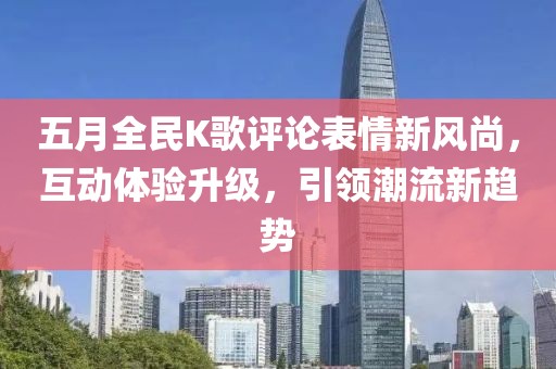 五月全民K歌评论表情新风尚，互动体验升级，引领潮流新趋势
