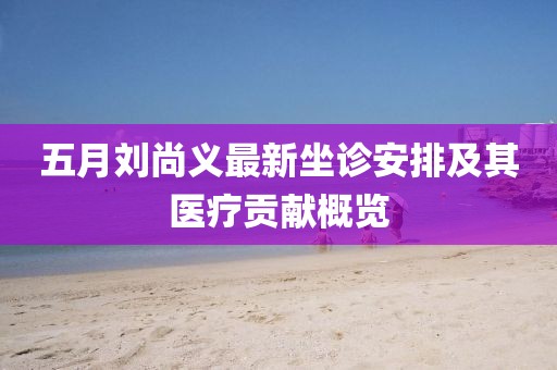 五月刘尚义最新坐诊安排及其医疗贡献概览