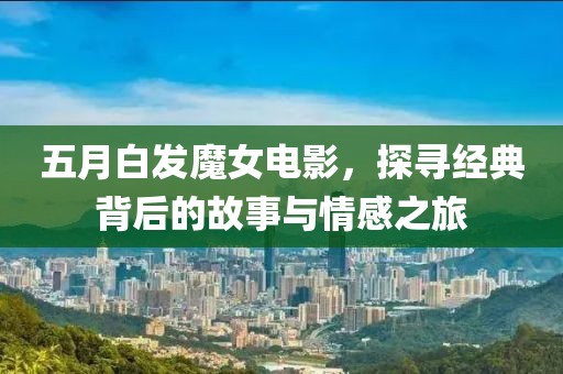 五月白发魔女电影，探寻经典背后的故事与情感之旅