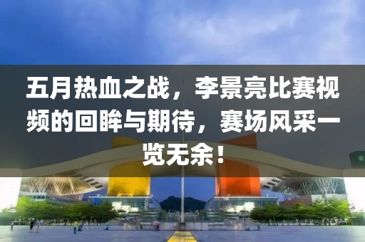 五月热血之战，李景亮比赛视频的回眸与期待，赛场风采一览无余！