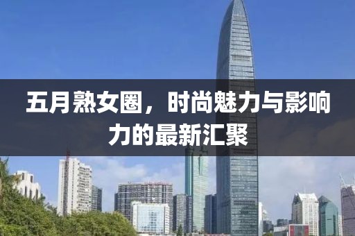 五月熟女圈，时尚魅力与影响力的最新汇聚