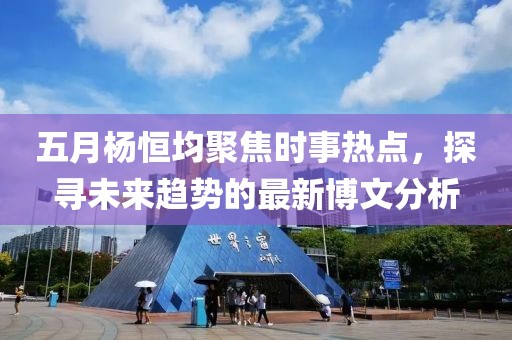 五月杨恒均聚焦时事热点，探寻未来趋势的最新博文分析