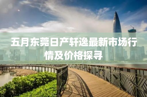 五月东莞日产轩逸最新市场行情及价格探寻