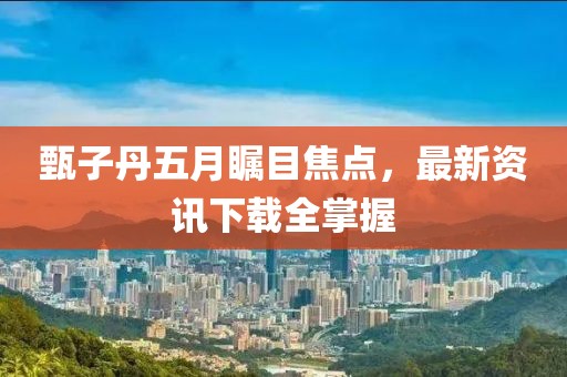 甄子丹五月瞩目焦点，最新资讯下载全掌握