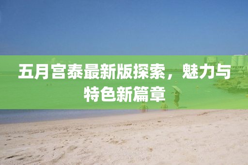 五月宫泰最新版探索，魅力与特色新篇章