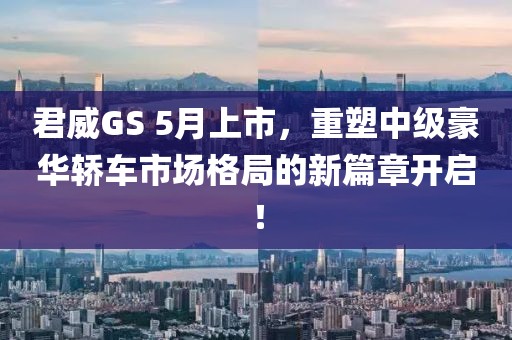 君威GS 5月上市，重塑中级豪华轿车市场格局的新篇章开启！