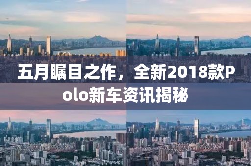 五月瞩目之作，全新2018款Polo新车资讯揭秘