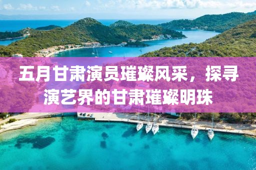 五月甘肃演员璀璨风采，探寻演艺界的甘肃璀璨明珠