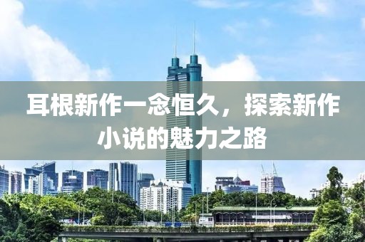 耳根新作一念恒久，探索新作小说的魅力之路
