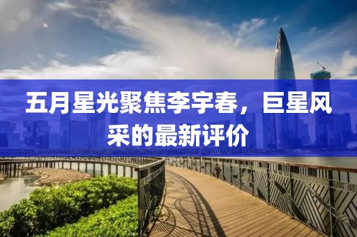 五月星光聚焦李宇春，巨星风采的最新评价