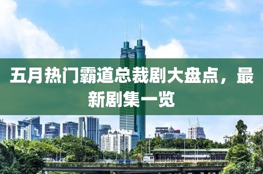 五月热门霸道总裁剧大盘点，最新剧集一览