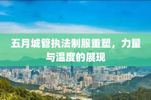 五月城管执法制服重塑，力量与温度的展现