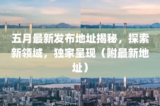 五月最新发布地址揭秘，探索新领域，独家呈现（附最新地址）
