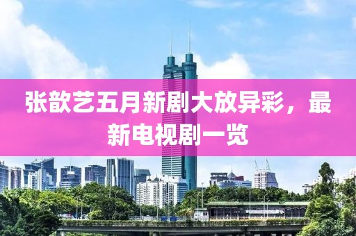 张歆艺五月新剧大放异彩，最新电视剧一览