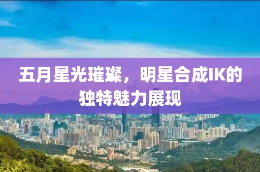 五月星光璀璨，明星合成IK的独特魅力展现