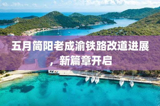 五月简阳老成渝铁路改道进展，新篇章开启