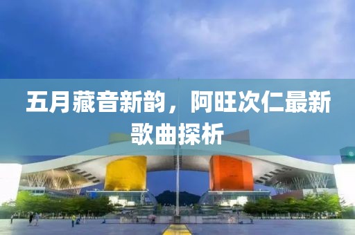 五月藏音新韵，阿旺次仁最新歌曲探析