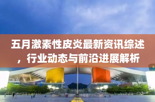 五月激素性皮炎最新资讯综述，行业动态与前沿进展解析